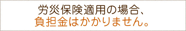 労災保険適用の場合、負担金はかかりません。 労災保険適用の場合、負担金はかかりません。