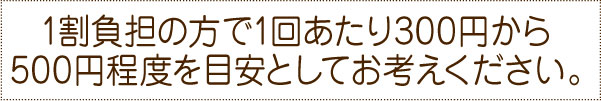 1割負担の方で1回あたり300円から500円程度を目安としてお考えください。 1割負担の方で1回あたり300円から500円程度を目安としてお考えください。