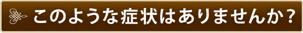 このような症状はありませんか? このような症状はありませんか?