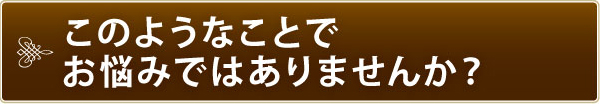 このようなことでお悩みではありませんか? このようなことでお悩みではありませんか?