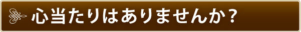 心当たりはありませんか? 心当たりはありませんか?
