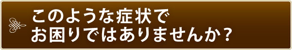 このような症状でお困りではありませんか? このような症状でお困りではありませんか?