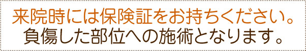 来院時には保険証をお持ちください。負傷した部位への施術となります。 来院時には保険証をお持ちください。負傷した部位への施術となります。